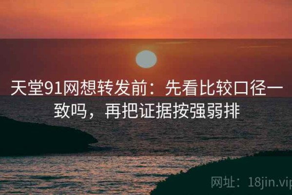 天堂91网想转发前：先看比较口径一致吗，再把证据按强弱排