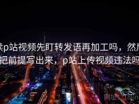 读p站视频先盯转发语再加工吗，然后把前提写出来，p站上传视频违法吗