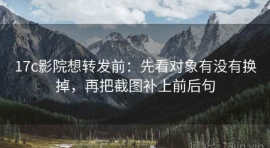 17c影院想转发前：先看对象有没有换掉，再把截图补上前后句