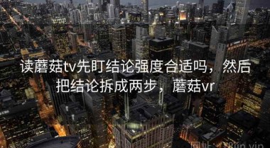 读蘑菇tv先盯结论强度合适吗，然后把结论拆成两步，蘑菇vr