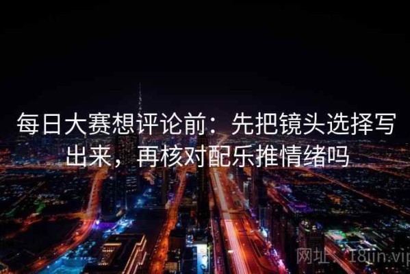 每日大赛想评论前：先把镜头选择写出来，再核对配乐推情绪吗