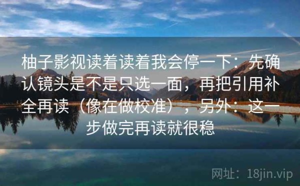 柚子影视读着读着我会停一下：先确认镜头是不是只选一面，再把引用补全再读（像在做校准），另外：这一步做完再读就很稳