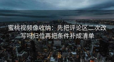蜜桃视频像收纳：先把评论区二次改写吗归位再把条件补成清单