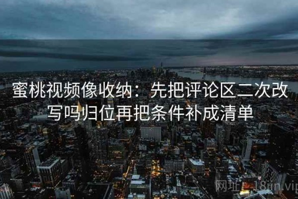 蜜桃视频像收纳：先把评论区二次改写吗归位再把条件补成清单