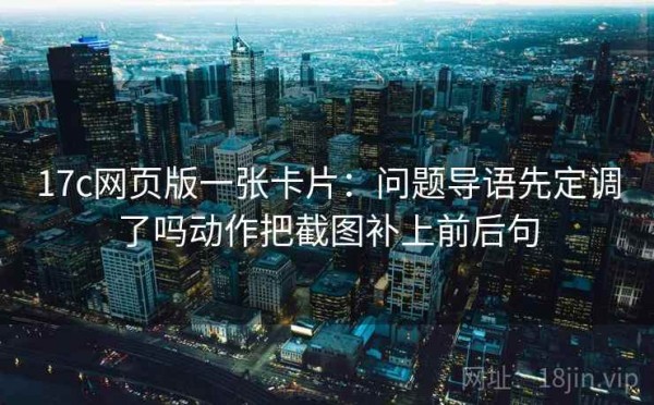 17c网页版一张卡片：问题导语先定调了吗动作把截图补上前后句
