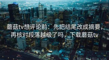 蘑菇tv想评论前：先把结尾改成摘要，再核对段落越级了吗，下载蘑菇tv