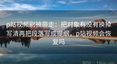 p站视频别被带走：把对象有没有换掉写清再把段落写成提纲，p站视频会恢复吗