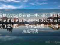 看糖心Vlog我先做一件小事：围绕标题承诺有没有兑现去把比较对象写成同口径对照——写作也能用 ｜ 先慢一点点再读