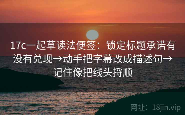 17c一起草读法便签：锁定标题承诺有没有兑现→动手把字幕改成描述句→记住像把线头捋顺