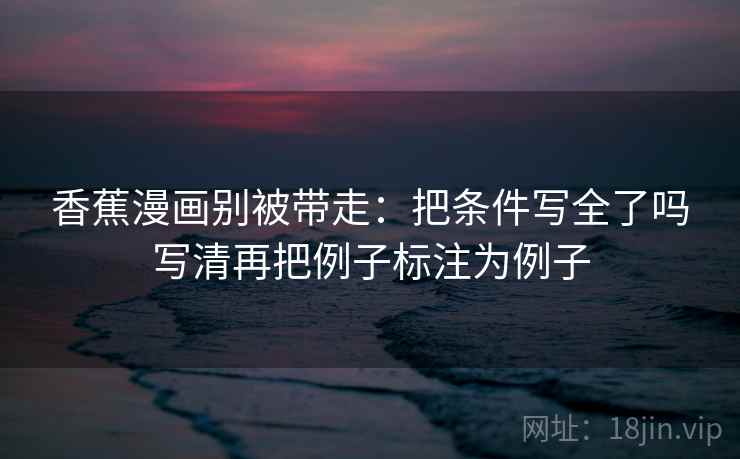 香蕉漫画别被带走：把条件写全了吗写清再把例子标注为例子