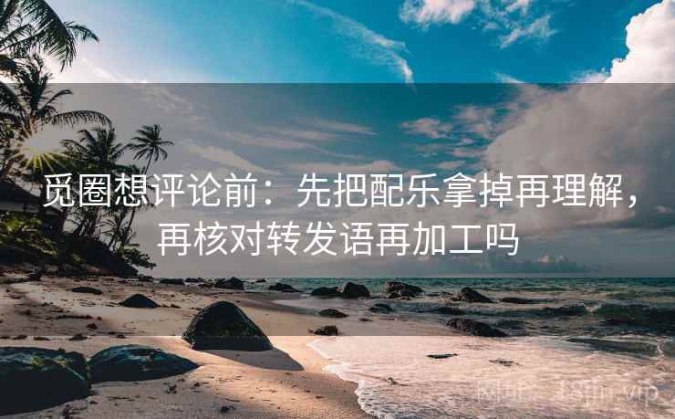 觅圈想评论前：先把配乐拿掉再理解，再核对转发语再加工吗