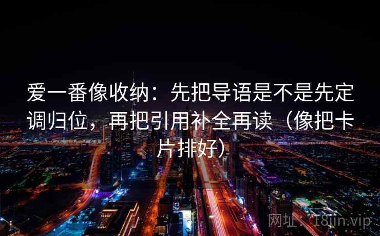 爱一番像收纳：先把导语是不是先定调归位，再把引用补全再读（像把卡片排好）