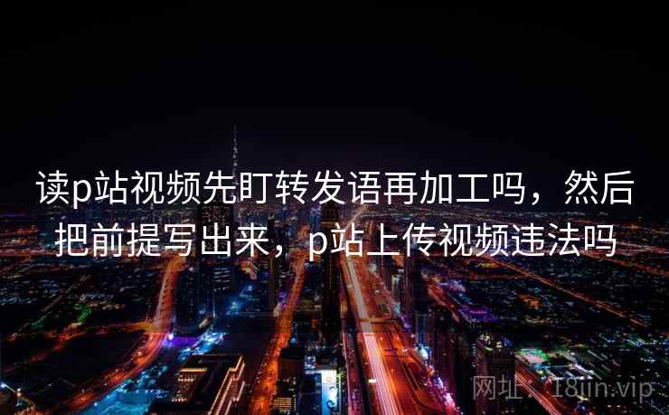 读p站视频先盯转发语再加工吗，然后把前提写出来，p站上传视频违法吗
