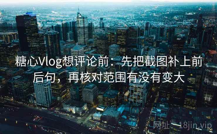 糖心Vlog想评论前：先把截图补上前后句，再核对范围有没有变大