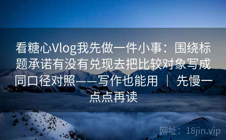 看糖心Vlog我先做一件小事：围绕标题承诺有没有兑现去把比较对象写成同口径对照——写作也能用 ｜ 先慢一点点再读