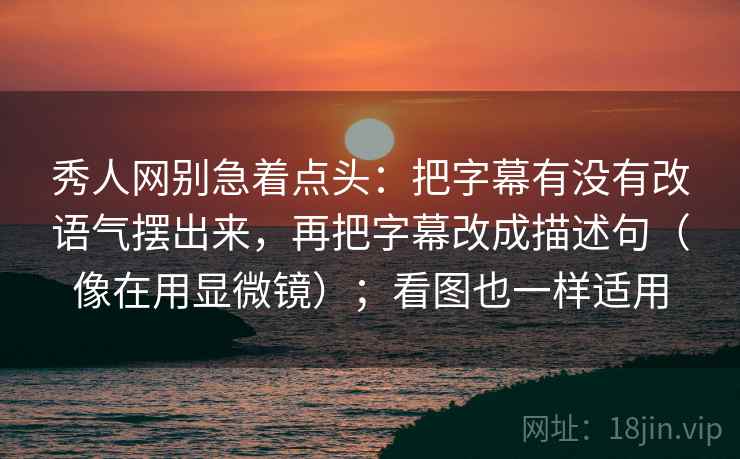 秀人网别急着点头：把字幕有没有改语气摆出来，再把字幕改成描述句（像在用显微镜）；看图也一样适用