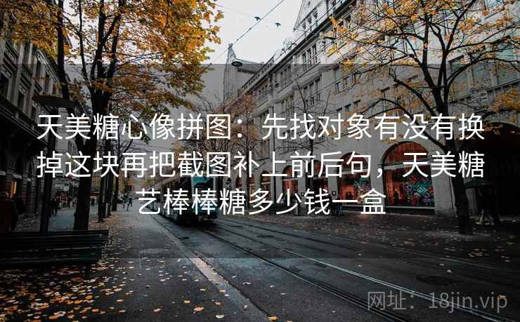 天美糖心像拼图：先找对象有没有换掉这块再把截图补上前后句，天美糖艺棒棒糖多少钱一盒