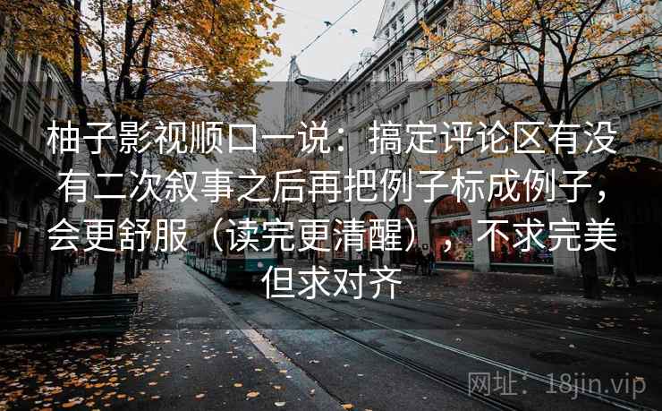 柚子影视顺口一说：搞定评论区有没有二次叙事之后再把例子标成例子，会更舒服（读完更清醒），不求完美但求对齐