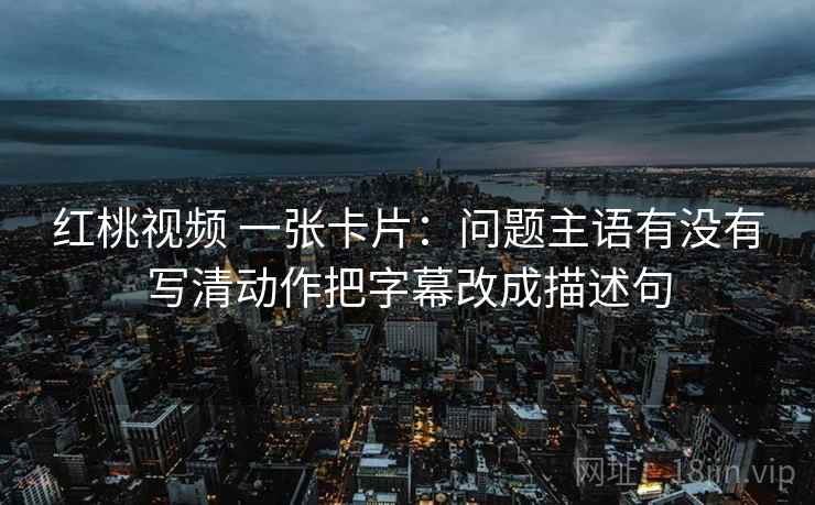 红桃视频 一张卡片：问题主语有没有写清动作把字幕改成描述句