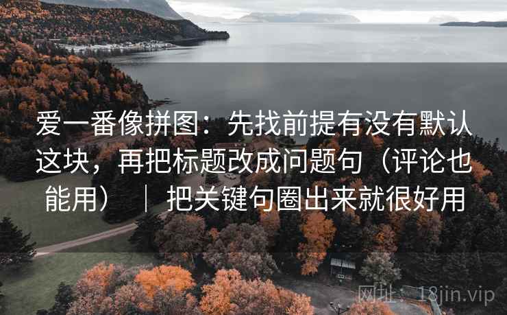 爱一番像拼图：先找前提有没有默认这块，再把标题改成问题句（评论也能用） ｜ 把关键句圈出来就很好用