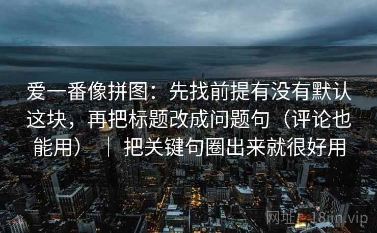 爱一番像拼图：先找前提有没有默认这块，再把标题改成问题句（评论也能用） ｜ 把关键句圈出来就很好用