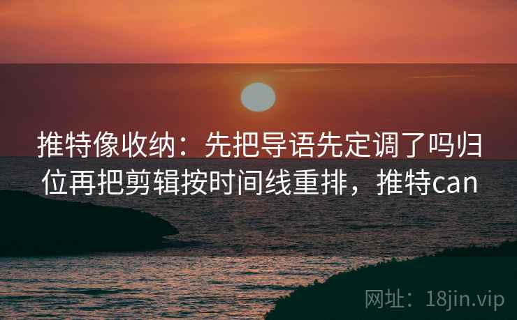 推特像收纳：先把导语先定调了吗归位再把剪辑按时间线重排，推特can