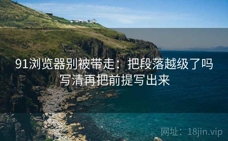 91浏览器别被带走：把段落越级了吗写清再把前提写出来