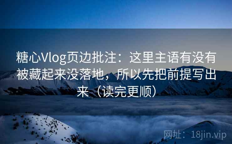 糖心Vlog页边批注：这里主语有没有被藏起来没落地，所以先把前提写出来（读完更顺）