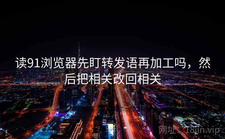 读91浏览器先盯转发语再加工吗，然后把相关改回相关
