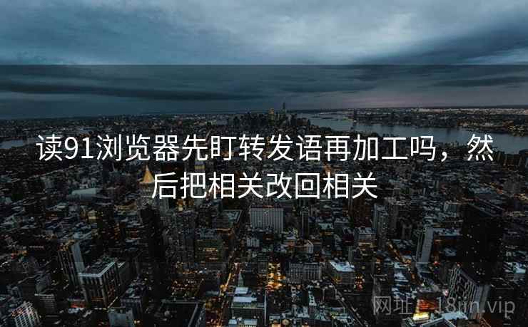 读91浏览器先盯转发语再加工吗，然后把相关改回相关