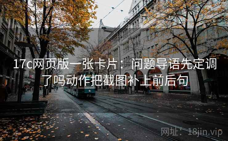17c网页版一张卡片：问题导语先定调了吗动作把截图补上前后句