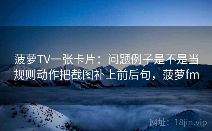 菠萝TV一张卡片：问题例子是不是当规则动作把截图补上前后句，菠萝fm