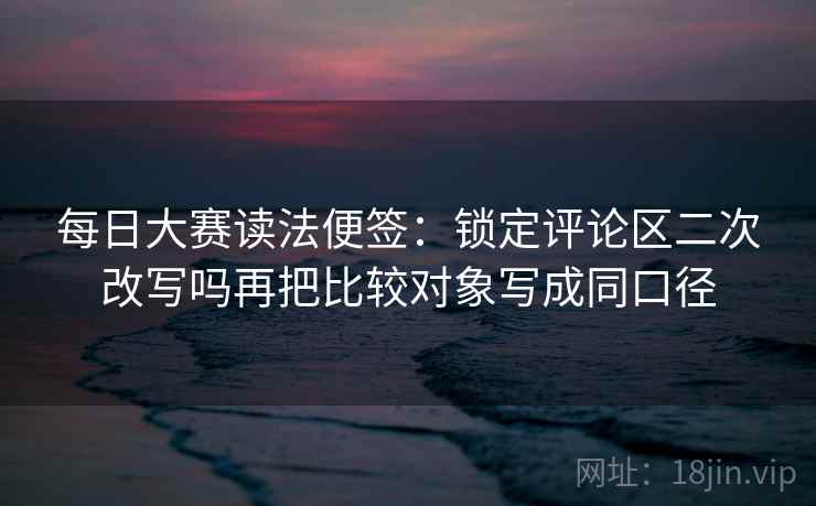 每日大赛读法便签：锁定评论区二次改写吗再把比较对象写成同口径