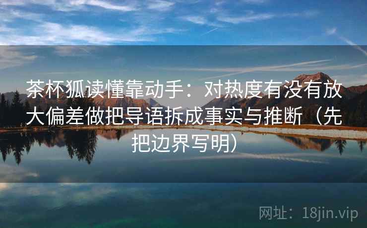 茶杯狐读懂靠动手:对热度有没有放大偏差做把导语拆成事实与推断(先把边界写明) 茶杯狐读懂靠动手:对热度有没有放大偏差做把导语拆成事实与推断(先把边界写明)