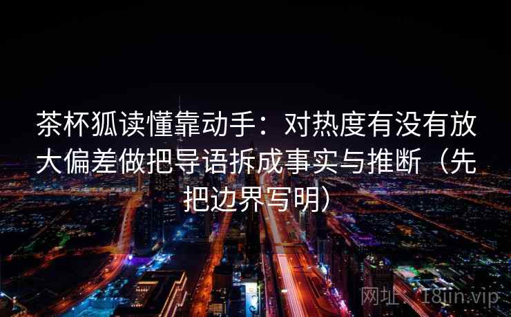 茶杯狐读懂靠动手:对热度有没有放大偏差做把导语拆成事实与推断(先把边界写明) 茶杯狐读懂靠动手:对热度有没有放大偏差做把导语拆成事实与推断(先把边界写明)