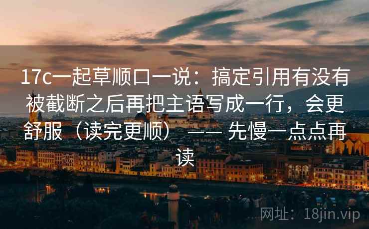 17c一起草顺口一说：搞定引用有没有被截断之后再把主语写成一行，会更舒服（读完更顺） —— 先慢一点点再读