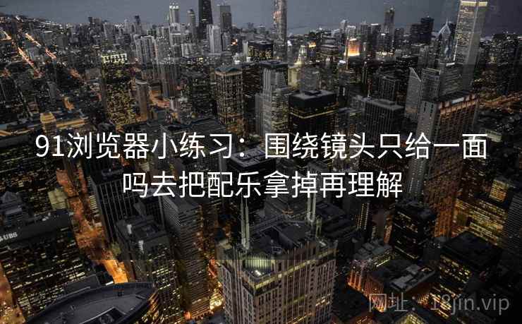 91浏览器小练习：围绕镜头只给一面吗去把配乐拿掉再理解