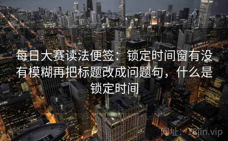 每日大赛读法便签：锁定时间窗有没有模糊再把标题改成问题句，什么是锁定时间