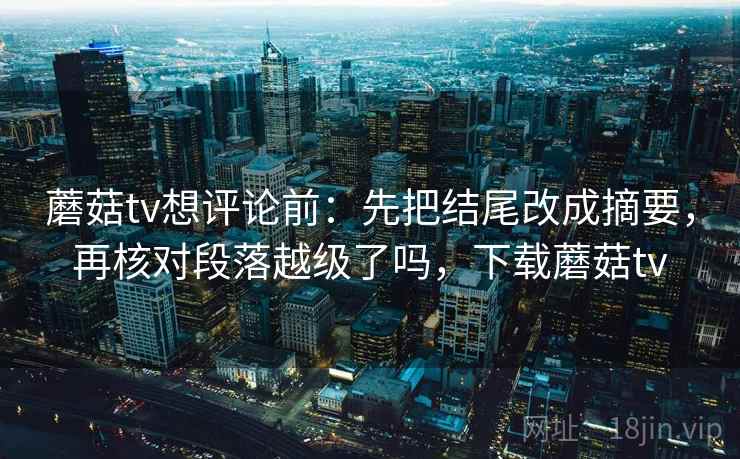 蘑菇tv想评论前：先把结尾改成摘要，再核对段落越级了吗，下载蘑菇tv