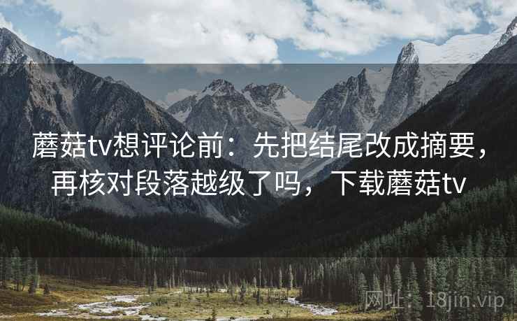 蘑菇tv想评论前：先把结尾改成摘要，再核对段落越级了吗，下载蘑菇tv