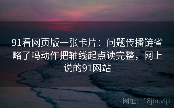 91看网页版一张卡片：问题传播链省略了吗动作把轴线起点读完整，网上说的91网站