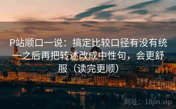 P站顺口一说:搞定比较口径有没有统一之后再把转述改成中性句,会更舒服(读完更顺) P站顺口一说:搞定比较口径有没有统一之后再把转述改成中性句,会更舒服(读完更顺)