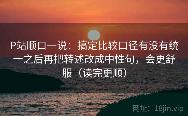 P站顺口一说:搞定比较口径有没有统一之后再把转述改成中性句,会更舒服(读完更顺) P站顺口一说:搞定比较口径有没有统一之后再把转述改成中性句,会更舒服(读完更顺)