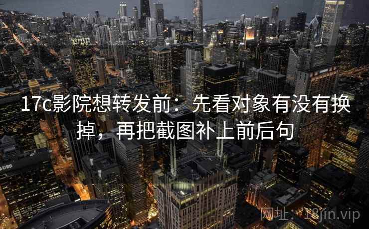 17c影院想转发前:先看对象有没有换掉,再把截图补上前后句 17c影院想转发前:先看对象有没有换掉,再把截图补上前后句