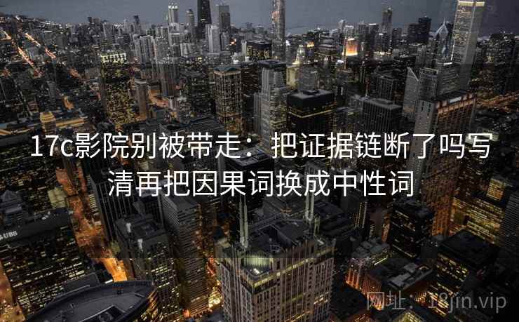 17c影院别被带走：把证据链断了吗写清再把因果词换成中性词