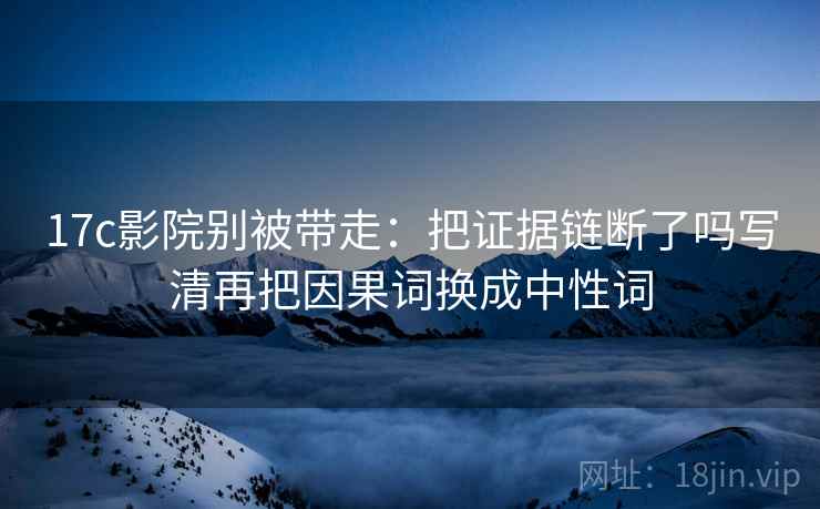17c影院别被带走：把证据链断了吗写清再把因果词换成中性词